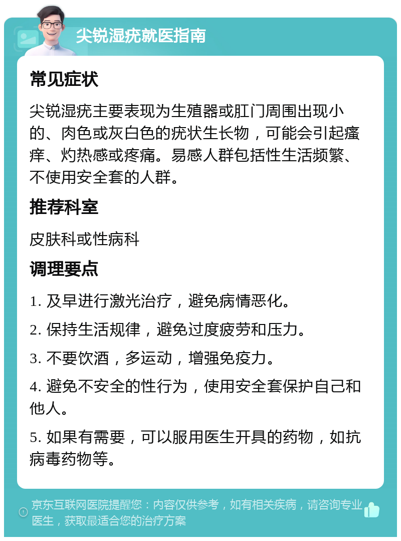 尖锐湿疣就医指南 常见症状 尖锐湿疣主要表现为生殖器或肛门周围出现小的、肉色或灰白色的疣状生长物，可能会引起瘙痒、灼热感或疼痛。易感人群包括性生活频繁、不使用安全套的人群。 推荐科室 皮肤科或性病科 调理要点 1. 及早进行激光治疗，避免病情恶化。 2. 保持生活规律，避免过度疲劳和压力。 3. 不要饮酒，多运动，增强免疫力。 4. 避免不安全的性行为，使用安全套保护自己和他人。 5. 如果有需要，可以服用医生开具的药物，如抗病毒药物等。