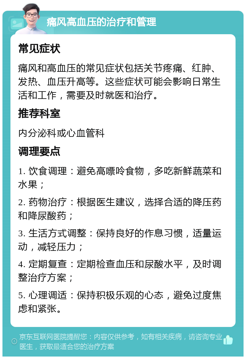 痛风高血压的治疗和管理 常见症状 痛风和高血压的常见症状包括关节疼痛、红肿、发热、血压升高等。这些症状可能会影响日常生活和工作，需要及时就医和治疗。 推荐科室 内分泌科或心血管科 调理要点 1. 饮食调理：避免高嘌呤食物，多吃新鲜蔬菜和水果； 2. 药物治疗：根据医生建议，选择合适的降压药和降尿酸药； 3. 生活方式调整：保持良好的作息习惯，适量运动，减轻压力； 4. 定期复查：定期检查血压和尿酸水平，及时调整治疗方案； 5. 心理调适：保持积极乐观的心态，避免过度焦虑和紧张。