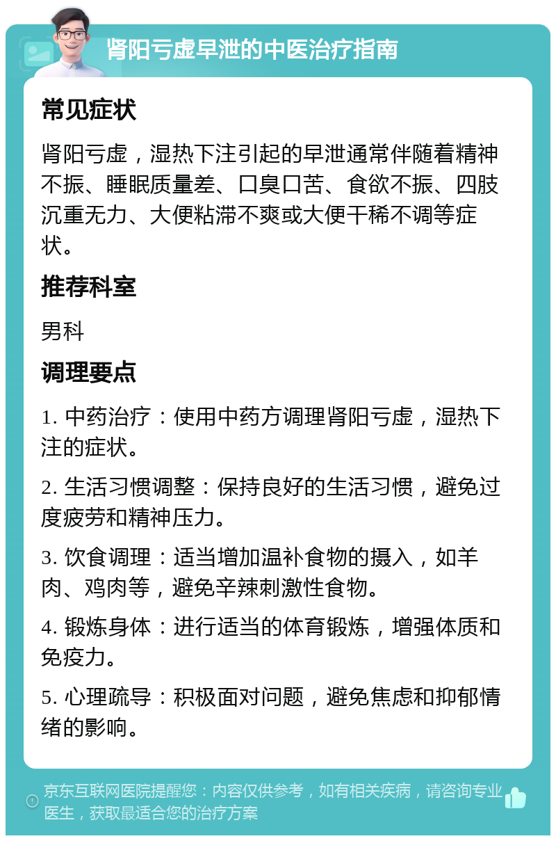 肾阳亏虚早泄的中医治疗指南 常见症状 肾阳亏虚，湿热下注引起的早泄通常伴随着精神不振、睡眠质量差、口臭口苦、食欲不振、四肢沉重无力、大便粘滞不爽或大便干稀不调等症状。 推荐科室 男科 调理要点 1. 中药治疗：使用中药方调理肾阳亏虚，湿热下注的症状。 2. 生活习惯调整：保持良好的生活习惯，避免过度疲劳和精神压力。 3. 饮食调理：适当增加温补食物的摄入，如羊肉、鸡肉等，避免辛辣刺激性食物。 4. 锻炼身体：进行适当的体育锻炼，增强体质和免疫力。 5. 心理疏导：积极面对问题，避免焦虑和抑郁情绪的影响。