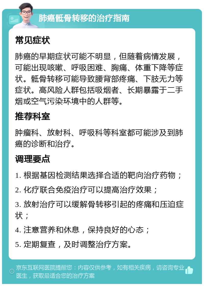 肺癌骶骨转移的治疗指南 常见症状 肺癌的早期症状可能不明显，但随着病情发展，可能出现咳嗽、呼吸困难、胸痛、体重下降等症状。骶骨转移可能导致腰背部疼痛、下肢无力等症状。高风险人群包括吸烟者、长期暴露于二手烟或空气污染环境中的人群等。 推荐科室 肿瘤科、放射科、呼吸科等科室都可能涉及到肺癌的诊断和治疗。 调理要点 1. 根据基因检测结果选择合适的靶向治疗药物； 2. 化疗联合免疫治疗可以提高治疗效果； 3. 放射治疗可以缓解骨转移引起的疼痛和压迫症状； 4. 注意营养和休息，保持良好的心态； 5. 定期复查，及时调整治疗方案。