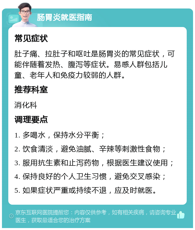 肠胃炎就医指南 常见症状 肚子痛、拉肚子和呕吐是肠胃炎的常见症状，可能伴随着发热、腹泻等症状。易感人群包括儿童、老年人和免疫力较弱的人群。 推荐科室 消化科 调理要点 1. 多喝水，保持水分平衡； 2. 饮食清淡，避免油腻、辛辣等刺激性食物； 3. 服用抗生素和止泻药物，根据医生建议使用； 4. 保持良好的个人卫生习惯，避免交叉感染； 5. 如果症状严重或持续不退，应及时就医。