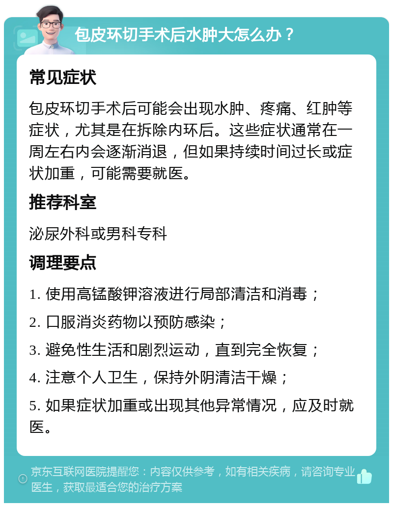 包皮环切手术后水肿大怎么办？ 常见症状 包皮环切手术后可能会出现水肿、疼痛、红肿等症状，尤其是在拆除内环后。这些症状通常在一周左右内会逐渐消退，但如果持续时间过长或症状加重，可能需要就医。 推荐科室 泌尿外科或男科专科 调理要点 1. 使用高锰酸钾溶液进行局部清洁和消毒； 2. 口服消炎药物以预防感染； 3. 避免性生活和剧烈运动，直到完全恢复； 4. 注意个人卫生，保持外阴清洁干燥； 5. 如果症状加重或出现其他异常情况，应及时就医。