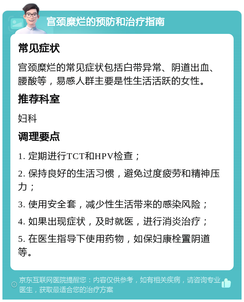 宫颈糜烂的预防和治疗指南 常见症状 宫颈糜烂的常见症状包括白带异常、阴道出血、腰酸等，易感人群主要是性生活活跃的女性。 推荐科室 妇科 调理要点 1. 定期进行TCT和HPV检查； 2. 保持良好的生活习惯，避免过度疲劳和精神压力； 3. 使用安全套，减少性生活带来的感染风险； 4. 如果出现症状，及时就医，进行消炎治疗； 5. 在医生指导下使用药物，如保妇康栓置阴道等。