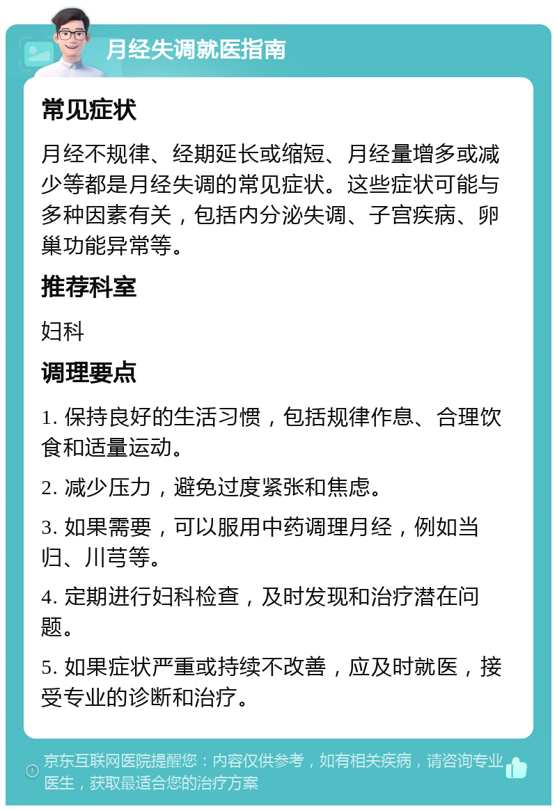 月经失调就医指南 常见症状 月经不规律、经期延长或缩短、月经量增多或减少等都是月经失调的常见症状。这些症状可能与多种因素有关，包括内分泌失调、子宫疾病、卵巢功能异常等。 推荐科室 妇科 调理要点 1. 保持良好的生活习惯，包括规律作息、合理饮食和适量运动。 2. 减少压力，避免过度紧张和焦虑。 3. 如果需要，可以服用中药调理月经，例如当归、川芎等。 4. 定期进行妇科检查，及时发现和治疗潜在问题。 5. 如果症状严重或持续不改善，应及时就医，接受专业的诊断和治疗。