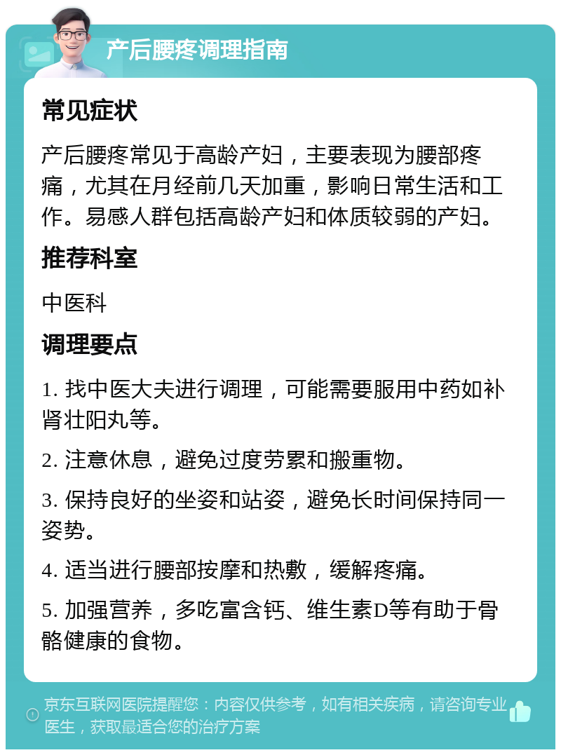 产后腰疼调理指南 常见症状 产后腰疼常见于高龄产妇，主要表现为腰部疼痛，尤其在月经前几天加重，影响日常生活和工作。易感人群包括高龄产妇和体质较弱的产妇。 推荐科室 中医科 调理要点 1. 找中医大夫进行调理，可能需要服用中药如补肾壮阳丸等。 2. 注意休息，避免过度劳累和搬重物。 3. 保持良好的坐姿和站姿，避免长时间保持同一姿势。 4. 适当进行腰部按摩和热敷，缓解疼痛。 5. 加强营养，多吃富含钙、维生素D等有助于骨骼健康的食物。