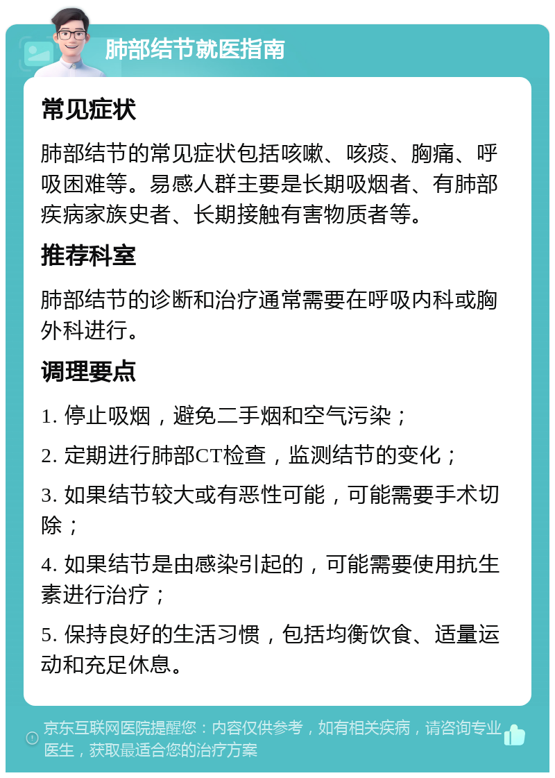 肺部结节就医指南 常见症状 肺部结节的常见症状包括咳嗽、咳痰、胸痛、呼吸困难等。易感人群主要是长期吸烟者、有肺部疾病家族史者、长期接触有害物质者等。 推荐科室 肺部结节的诊断和治疗通常需要在呼吸内科或胸外科进行。 调理要点 1. 停止吸烟，避免二手烟和空气污染； 2. 定期进行肺部CT检查，监测结节的变化； 3. 如果结节较大或有恶性可能，可能需要手术切除； 4. 如果结节是由感染引起的，可能需要使用抗生素进行治疗； 5. 保持良好的生活习惯，包括均衡饮食、适量运动和充足休息。