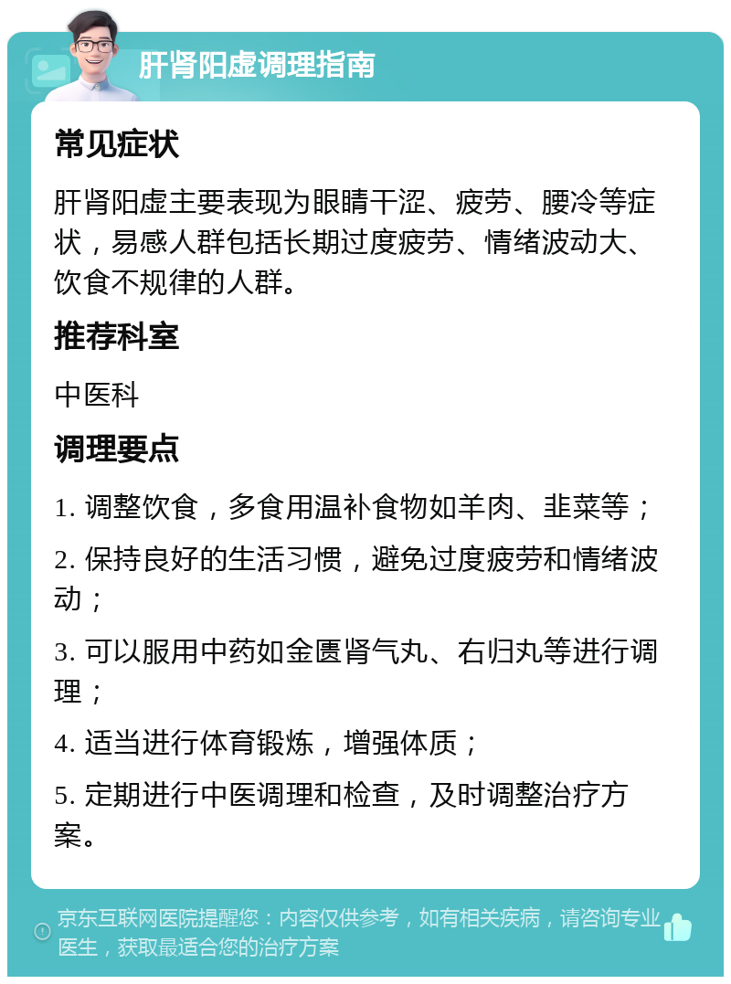 肝肾阳虚调理指南 常见症状 肝肾阳虚主要表现为眼睛干涩、疲劳、腰冷等症状，易感人群包括长期过度疲劳、情绪波动大、饮食不规律的人群。 推荐科室 中医科 调理要点 1. 调整饮食，多食用温补食物如羊肉、韭菜等； 2. 保持良好的生活习惯，避免过度疲劳和情绪波动； 3. 可以服用中药如金匮肾气丸、右归丸等进行调理； 4. 适当进行体育锻炼，增强体质； 5. 定期进行中医调理和检查，及时调整治疗方案。