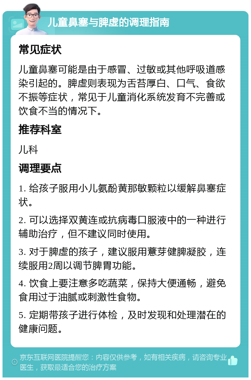 儿童鼻塞与脾虚的调理指南 常见症状 儿童鼻塞可能是由于感冒、过敏或其他呼吸道感染引起的。脾虚则表现为舌苔厚白、口气、食欲不振等症状，常见于儿童消化系统发育不完善或饮食不当的情况下。 推荐科室 儿科 调理要点 1. 给孩子服用小儿氨酚黄那敏颗粒以缓解鼻塞症状。 2. 可以选择双黄连或抗病毒口服液中的一种进行辅助治疗，但不建议同时使用。 3. 对于脾虚的孩子，建议服用薏芽健脾凝胶，连续服用2周以调节脾胃功能。 4. 饮食上要注意多吃蔬菜，保持大便通畅，避免食用过于油腻或刺激性食物。 5. 定期带孩子进行体检，及时发现和处理潜在的健康问题。