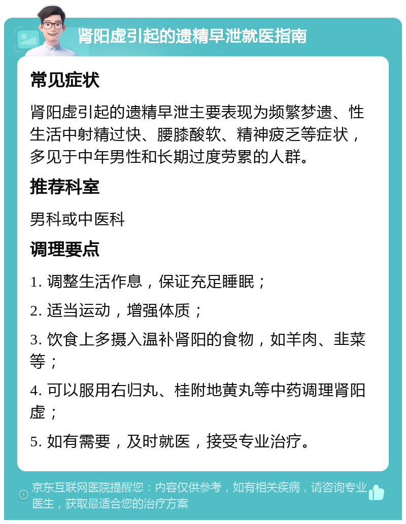 肾阳虚引起的遗精早泄就医指南 常见症状 肾阳虚引起的遗精早泄主要表现为频繁梦遗、性生活中射精过快、腰膝酸软、精神疲乏等症状，多见于中年男性和长期过度劳累的人群。 推荐科室 男科或中医科 调理要点 1. 调整生活作息，保证充足睡眠； 2. 适当运动，增强体质； 3. 饮食上多摄入温补肾阳的食物，如羊肉、韭菜等； 4. 可以服用右归丸、桂附地黄丸等中药调理肾阳虚； 5. 如有需要，及时就医，接受专业治疗。