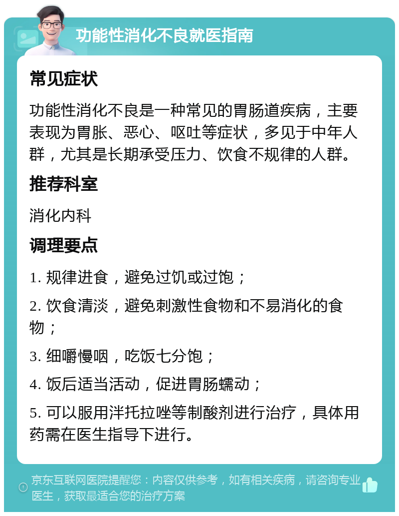 功能性消化不良就医指南 常见症状 功能性消化不良是一种常见的胃肠道疾病，主要表现为胃胀、恶心、呕吐等症状，多见于中年人群，尤其是长期承受压力、饮食不规律的人群。 推荐科室 消化内科 调理要点 1. 规律进食，避免过饥或过饱； 2. 饮食清淡，避免刺激性食物和不易消化的食物； 3. 细嚼慢咽，吃饭七分饱； 4. 饭后适当活动，促进胃肠蠕动； 5. 可以服用泮托拉唑等制酸剂进行治疗，具体用药需在医生指导下进行。