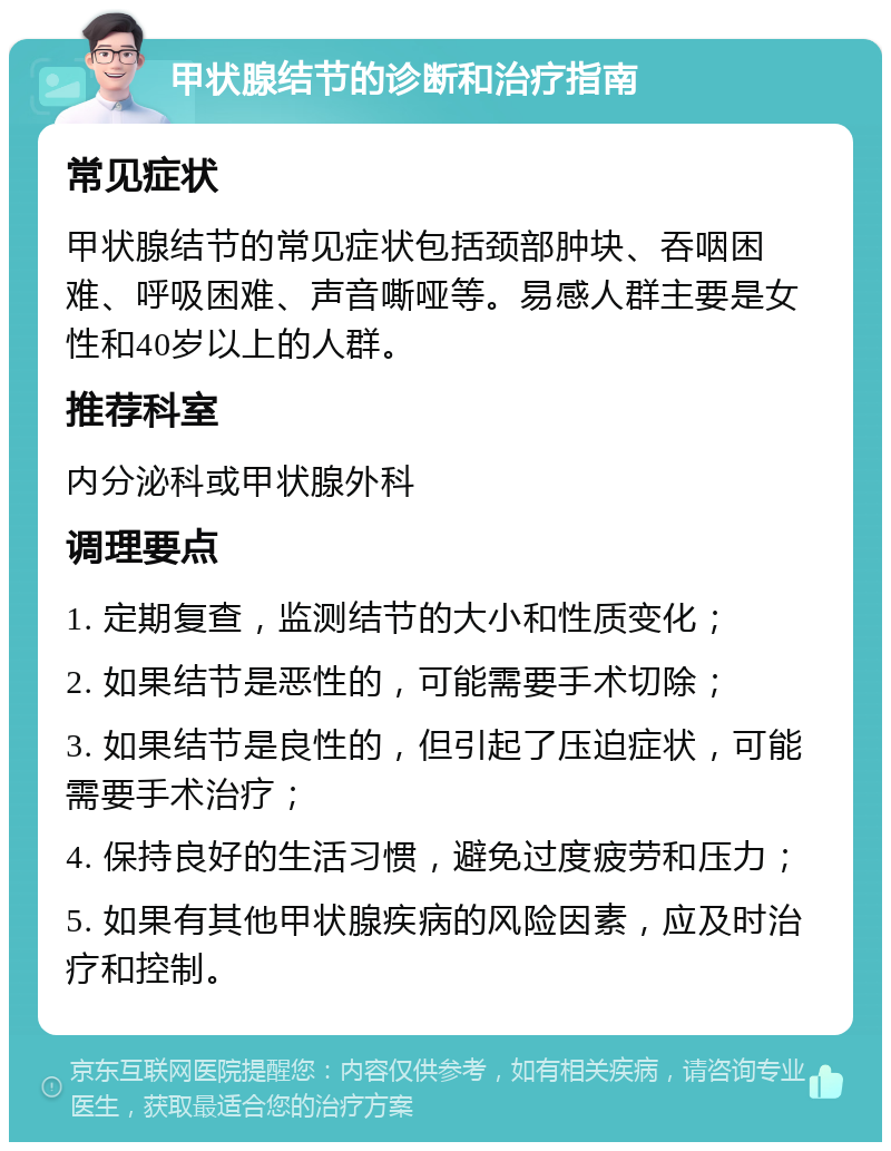 甲状腺结节的诊断和治疗指南 常见症状 甲状腺结节的常见症状包括颈部肿块、吞咽困难、呼吸困难、声音嘶哑等。易感人群主要是女性和40岁以上的人群。 推荐科室 内分泌科或甲状腺外科 调理要点 1. 定期复查，监测结节的大小和性质变化； 2. 如果结节是恶性的，可能需要手术切除； 3. 如果结节是良性的，但引起了压迫症状，可能需要手术治疗； 4. 保持良好的生活习惯，避免过度疲劳和压力； 5. 如果有其他甲状腺疾病的风险因素，应及时治疗和控制。