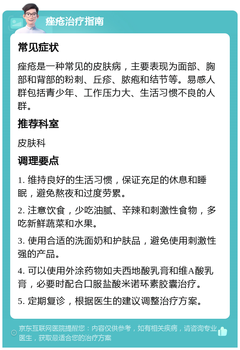 痤疮治疗指南 常见症状 痤疮是一种常见的皮肤病，主要表现为面部、胸部和背部的粉刺、丘疹、脓疱和结节等。易感人群包括青少年、工作压力大、生活习惯不良的人群。 推荐科室 皮肤科 调理要点 1. 维持良好的生活习惯，保证充足的休息和睡眠，避免熬夜和过度劳累。 2. 注意饮食，少吃油腻、辛辣和刺激性食物，多吃新鲜蔬菜和水果。 3. 使用合适的洗面奶和护肤品，避免使用刺激性强的产品。 4. 可以使用外涂药物如夫西地酸乳膏和维A酸乳膏，必要时配合口服盐酸米诺环素胶囊治疗。 5. 定期复诊，根据医生的建议调整治疗方案。