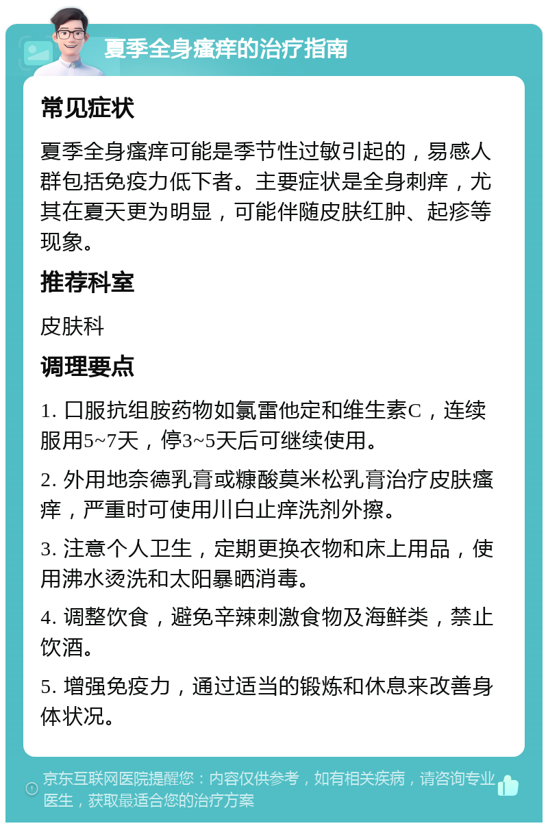 夏季全身瘙痒的治疗指南 常见症状 夏季全身瘙痒可能是季节性过敏引起的，易感人群包括免疫力低下者。主要症状是全身刺痒，尤其在夏天更为明显，可能伴随皮肤红肿、起疹等现象。 推荐科室 皮肤科 调理要点 1. 口服抗组胺药物如氯雷他定和维生素C，连续服用5~7天，停3~5天后可继续使用。 2. 外用地奈德乳膏或糠酸莫米松乳膏治疗皮肤瘙痒，严重时可使用川白止痒洗剂外擦。 3. 注意个人卫生，定期更换衣物和床上用品，使用沸水烫洗和太阳暴晒消毒。 4. 调整饮食，避免辛辣刺激食物及海鲜类，禁止饮酒。 5. 增强免疫力，通过适当的锻炼和休息来改善身体状况。