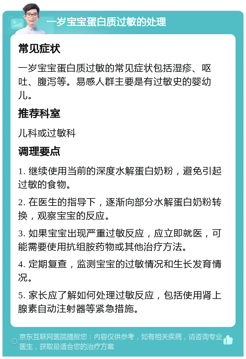 一岁宝宝蛋白质过敏的处理 常见症状 一岁宝宝蛋白质过敏的常见症状包括湿疹、呕吐、腹泻等。易感人群主要是有过敏史的婴幼儿。 推荐科室 儿科或过敏科 调理要点 1. 继续使用当前的深度水解蛋白奶粉，避免引起过敏的食物。 2. 在医生的指导下，逐渐向部分水解蛋白奶粉转换，观察宝宝的反应。 3. 如果宝宝出现严重过敏反应，应立即就医，可能需要使用抗组胺药物或其他治疗方法。 4. 定期复查，监测宝宝的过敏情况和生长发育情况。 5. 家长应了解如何处理过敏反应，包括使用肾上腺素自动注射器等紧急措施。