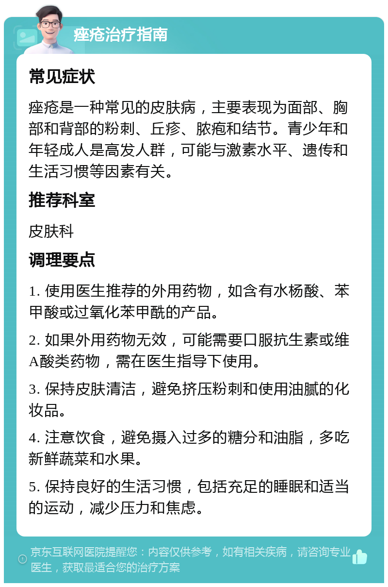 痤疮治疗指南 常见症状 痤疮是一种常见的皮肤病，主要表现为面部、胸部和背部的粉刺、丘疹、脓疱和结节。青少年和年轻成人是高发人群，可能与激素水平、遗传和生活习惯等因素有关。 推荐科室 皮肤科 调理要点 1. 使用医生推荐的外用药物，如含有水杨酸、苯甲酸或过氧化苯甲酰的产品。 2. 如果外用药物无效，可能需要口服抗生素或维A酸类药物，需在医生指导下使用。 3. 保持皮肤清洁，避免挤压粉刺和使用油腻的化妆品。 4. 注意饮食，避免摄入过多的糖分和油脂，多吃新鲜蔬菜和水果。 5. 保持良好的生活习惯，包括充足的睡眠和适当的运动，减少压力和焦虑。