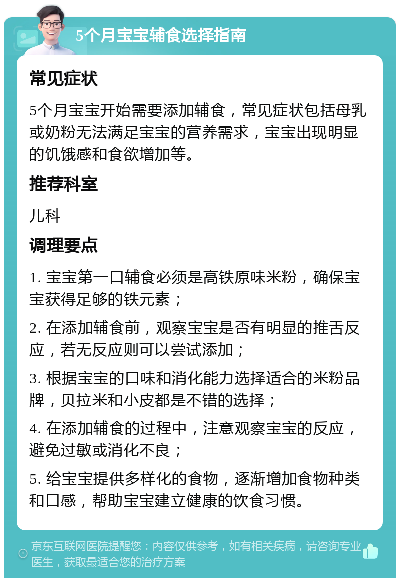 5个月宝宝辅食选择指南 常见症状 5个月宝宝开始需要添加辅食，常见症状包括母乳或奶粉无法满足宝宝的营养需求，宝宝出现明显的饥饿感和食欲增加等。 推荐科室 儿科 调理要点 1. 宝宝第一口辅食必须是高铁原味米粉，确保宝宝获得足够的铁元素； 2. 在添加辅食前，观察宝宝是否有明显的推舌反应，若无反应则可以尝试添加； 3. 根据宝宝的口味和消化能力选择适合的米粉品牌，贝拉米和小皮都是不错的选择； 4. 在添加辅食的过程中，注意观察宝宝的反应，避免过敏或消化不良； 5. 给宝宝提供多样化的食物，逐渐增加食物种类和口感，帮助宝宝建立健康的饮食习惯。