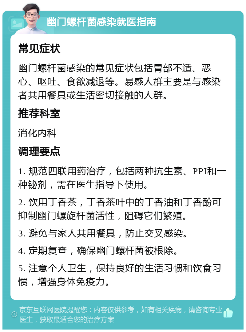 幽门螺杆菌感染就医指南 常见症状 幽门螺杆菌感染的常见症状包括胃部不适、恶心、呕吐、食欲减退等。易感人群主要是与感染者共用餐具或生活密切接触的人群。 推荐科室 消化内科 调理要点 1. 规范四联用药治疗，包括两种抗生素、PPI和一种铋剂，需在医生指导下使用。 2. 饮用丁香茶，丁香茶叶中的丁香油和丁香酚可抑制幽门螺旋杆菌活性，阻碍它们繁殖。 3. 避免与家人共用餐具，防止交叉感染。 4. 定期复查，确保幽门螺杆菌被根除。 5. 注意个人卫生，保持良好的生活习惯和饮食习惯，增强身体免疫力。