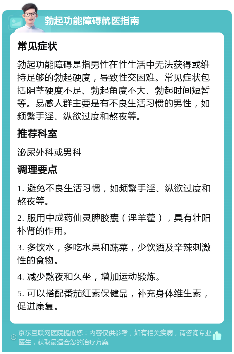 勃起功能障碍就医指南 常见症状 勃起功能障碍是指男性在性生活中无法获得或维持足够的勃起硬度，导致性交困难。常见症状包括阴茎硬度不足、勃起角度不大、勃起时间短暂等。易感人群主要是有不良生活习惯的男性，如频繁手淫、纵欲过度和熬夜等。 推荐科室 泌尿外科或男科 调理要点 1. 避免不良生活习惯，如频繁手淫、纵欲过度和熬夜等。 2. 服用中成药仙灵脾胶囊（淫羊藿），具有壮阳补肾的作用。 3. 多饮水，多吃水果和蔬菜，少饮酒及辛辣刺激性的食物。 4. 减少熬夜和久坐，增加运动锻炼。 5. 可以搭配番茄红素保健品，补充身体维生素，促进康复。