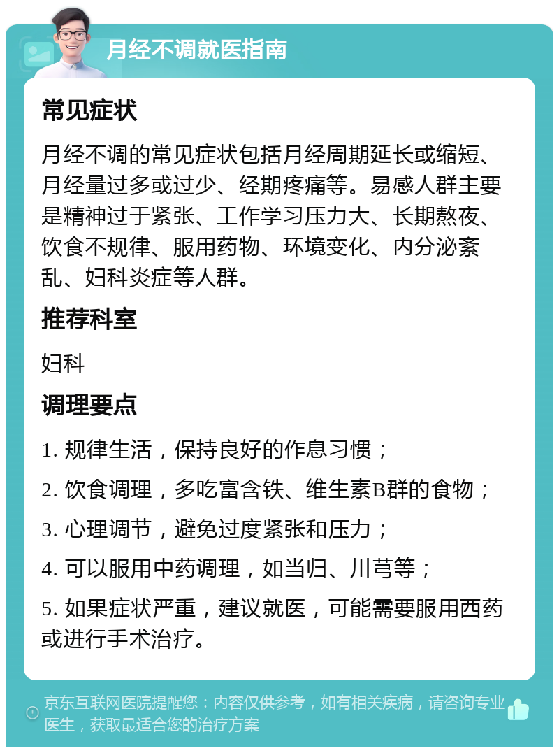 月经不调就医指南 常见症状 月经不调的常见症状包括月经周期延长或缩短、月经量过多或过少、经期疼痛等。易感人群主要是精神过于紧张、工作学习压力大、长期熬夜、饮食不规律、服用药物、环境变化、内分泌紊乱、妇科炎症等人群。 推荐科室 妇科 调理要点 1. 规律生活，保持良好的作息习惯； 2. 饮食调理，多吃富含铁、维生素B群的食物； 3. 心理调节，避免过度紧张和压力； 4. 可以服用中药调理，如当归、川芎等； 5. 如果症状严重，建议就医，可能需要服用西药或进行手术治疗。