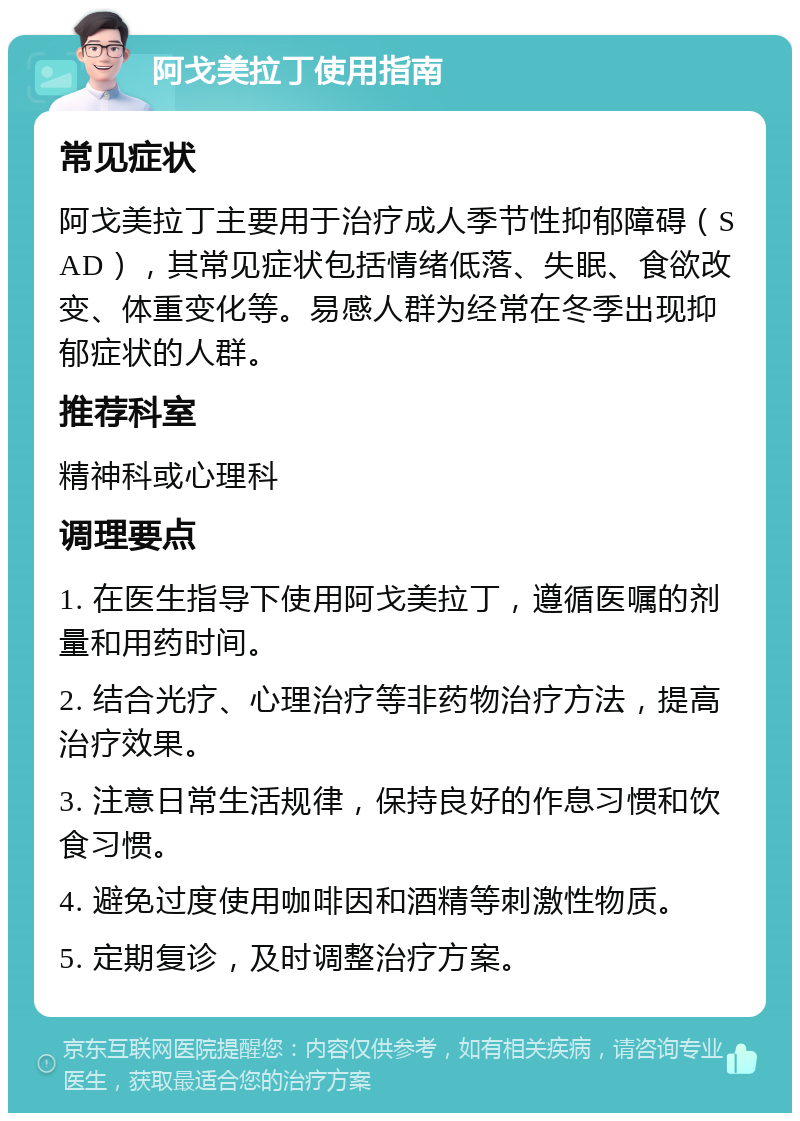 阿戈美拉丁使用指南 常见症状 阿戈美拉丁主要用于治疗成人季节性抑郁障碍（SAD），其常见症状包括情绪低落、失眠、食欲改变、体重变化等。易感人群为经常在冬季出现抑郁症状的人群。 推荐科室 精神科或心理科 调理要点 1. 在医生指导下使用阿戈美拉丁，遵循医嘱的剂量和用药时间。 2. 结合光疗、心理治疗等非药物治疗方法，提高治疗效果。 3. 注意日常生活规律，保持良好的作息习惯和饮食习惯。 4. 避免过度使用咖啡因和酒精等刺激性物质。 5. 定期复诊，及时调整治疗方案。