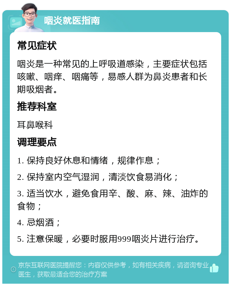 咽炎就医指南 常见症状 咽炎是一种常见的上呼吸道感染，主要症状包括咳嗽、咽痒、咽痛等，易感人群为鼻炎患者和长期吸烟者。 推荐科室 耳鼻喉科 调理要点 1. 保持良好休息和情绪，规律作息； 2. 保持室内空气湿润，清淡饮食易消化； 3. 适当饮水，避免食用辛、酸、麻、辣、油炸的食物； 4. 忌烟酒； 5. 注意保暖，必要时服用999咽炎片进行治疗。