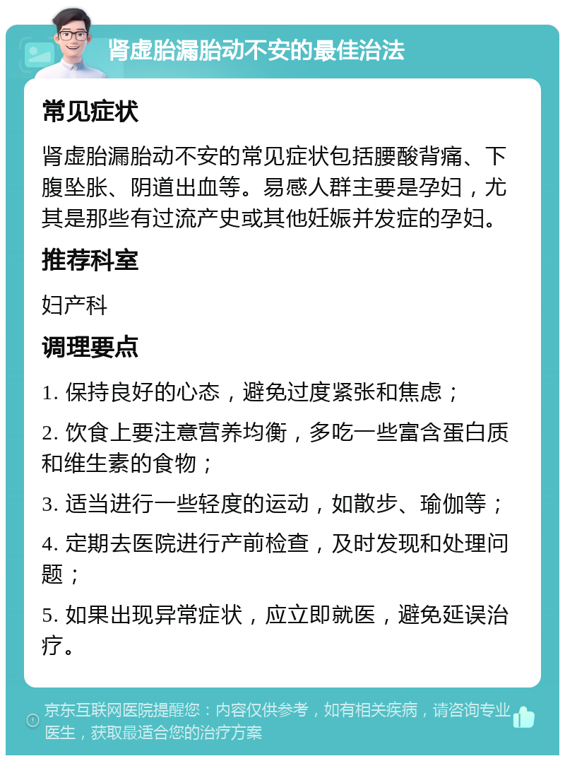 肾虚胎漏胎动不安的最佳治法 常见症状 肾虚胎漏胎动不安的常见症状包括腰酸背痛、下腹坠胀、阴道出血等。易感人群主要是孕妇，尤其是那些有过流产史或其他妊娠并发症的孕妇。 推荐科室 妇产科 调理要点 1. 保持良好的心态，避免过度紧张和焦虑； 2. 饮食上要注意营养均衡，多吃一些富含蛋白质和维生素的食物； 3. 适当进行一些轻度的运动，如散步、瑜伽等； 4. 定期去医院进行产前检查，及时发现和处理问题； 5. 如果出现异常症状，应立即就医，避免延误治疗。