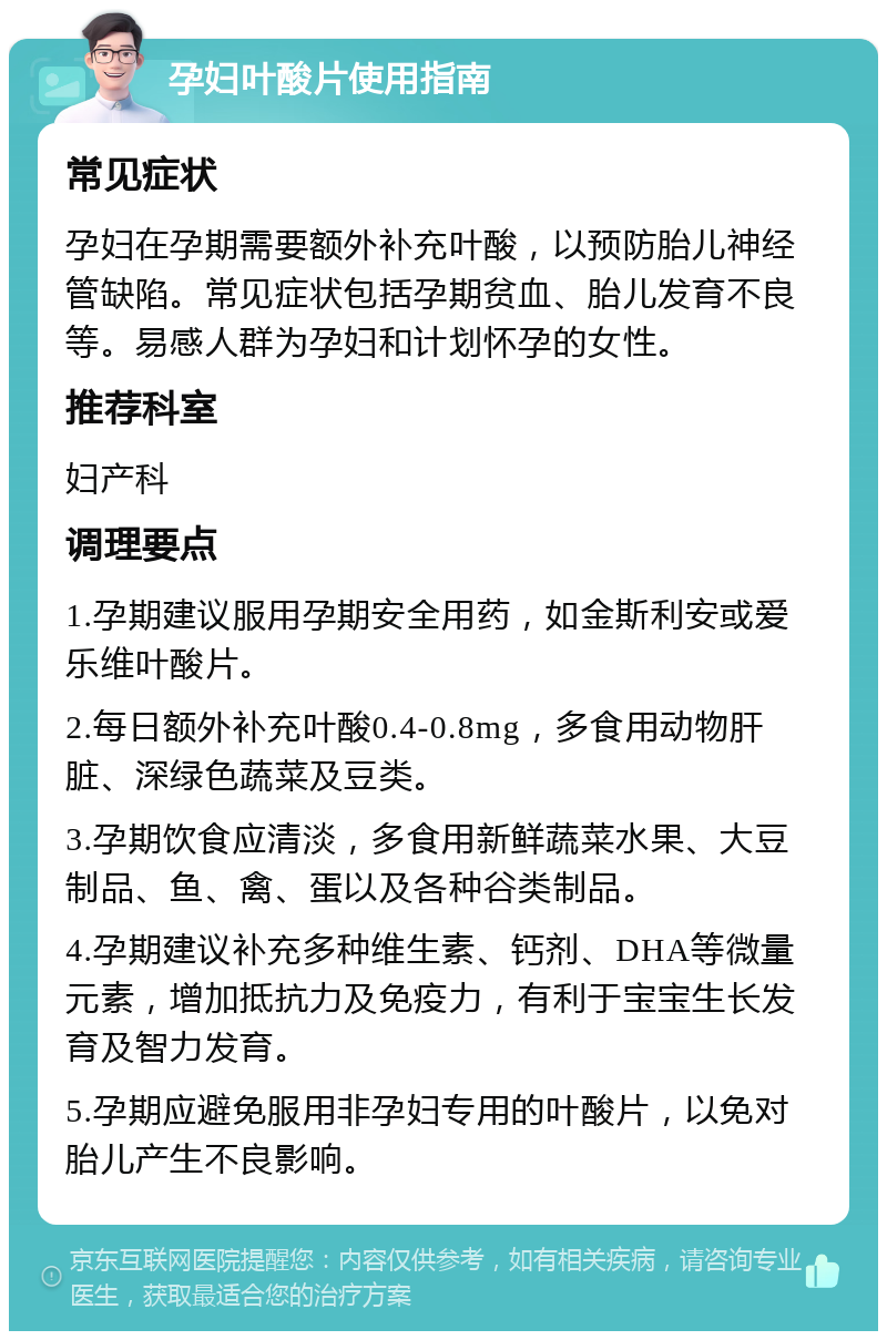 孕妇叶酸片使用指南 常见症状 孕妇在孕期需要额外补充叶酸，以预防胎儿神经管缺陷。常见症状包括孕期贫血、胎儿发育不良等。易感人群为孕妇和计划怀孕的女性。 推荐科室 妇产科 调理要点 1.孕期建议服用孕期安全用药，如金斯利安或爱乐维叶酸片。 2.每日额外补充叶酸0.4-0.8mg，多食用动物肝脏、深绿色蔬菜及豆类。 3.孕期饮食应清淡，多食用新鲜蔬菜水果、大豆制品、鱼、禽、蛋以及各种谷类制品。 4.孕期建议补充多种维生素、钙剂、DHA等微量元素，增加抵抗力及免疫力，有利于宝宝生长发育及智力发育。 5.孕期应避免服用非孕妇专用的叶酸片，以免对胎儿产生不良影响。