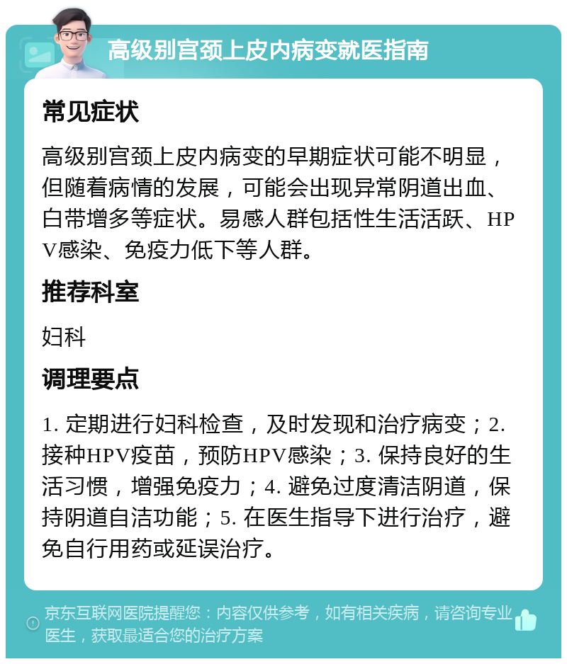 高级别宫颈上皮内病变就医指南 常见症状 高级别宫颈上皮内病变的早期症状可能不明显，但随着病情的发展，可能会出现异常阴道出血、白带增多等症状。易感人群包括性生活活跃、HPV感染、免疫力低下等人群。 推荐科室 妇科 调理要点 1. 定期进行妇科检查，及时发现和治疗病变；2. 接种HPV疫苗，预防HPV感染；3. 保持良好的生活习惯，增强免疫力；4. 避免过度清洁阴道，保持阴道自洁功能；5. 在医生指导下进行治疗，避免自行用药或延误治疗。