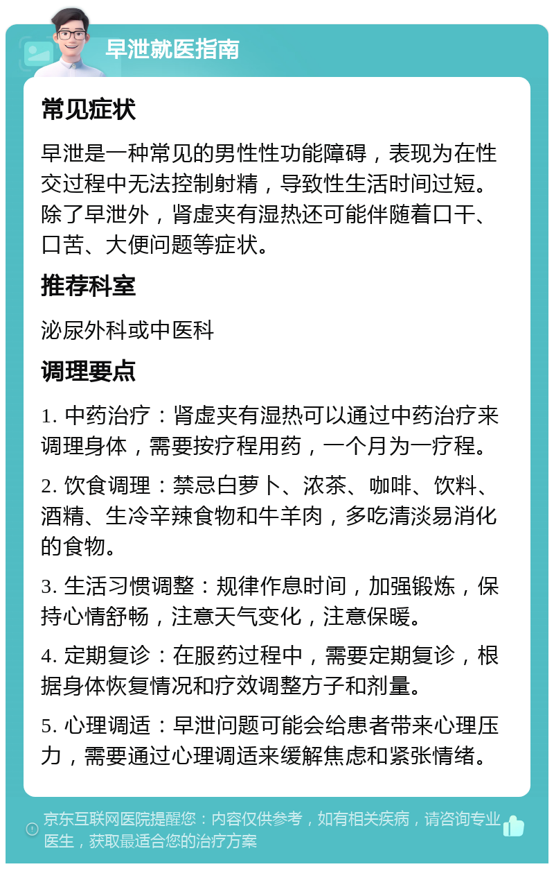 早泄就医指南 常见症状 早泄是一种常见的男性性功能障碍，表现为在性交过程中无法控制射精，导致性生活时间过短。除了早泄外，肾虚夹有湿热还可能伴随着口干、口苦、大便问题等症状。 推荐科室 泌尿外科或中医科 调理要点 1. 中药治疗：肾虚夹有湿热可以通过中药治疗来调理身体，需要按疗程用药，一个月为一疗程。 2. 饮食调理：禁忌白萝卜、浓茶、咖啡、饮料、酒精、生冷辛辣食物和牛羊肉，多吃清淡易消化的食物。 3. 生活习惯调整：规律作息时间，加强锻炼，保持心情舒畅，注意天气变化，注意保暖。 4. 定期复诊：在服药过程中，需要定期复诊，根据身体恢复情况和疗效调整方子和剂量。 5. 心理调适：早泄问题可能会给患者带来心理压力，需要通过心理调适来缓解焦虑和紧张情绪。