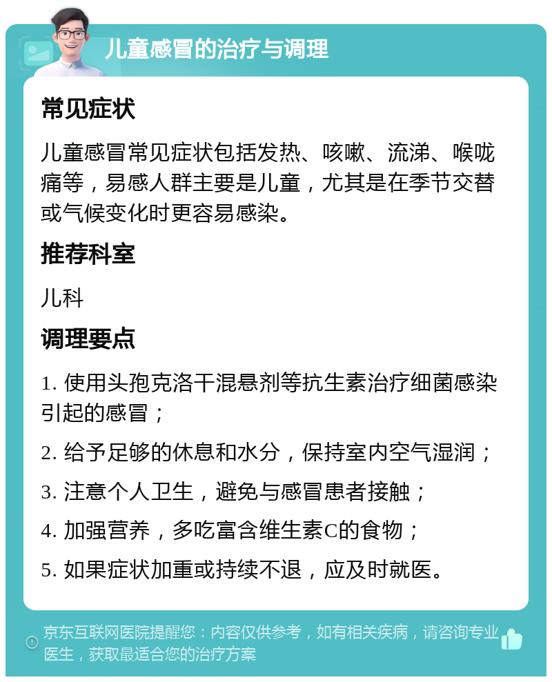 儿童感冒的治疗与调理 常见症状 儿童感冒常见症状包括发热、咳嗽、流涕、喉咙痛等，易感人群主要是儿童，尤其是在季节交替或气候变化时更容易感染。 推荐科室 儿科 调理要点 1. 使用头孢克洛干混悬剂等抗生素治疗细菌感染引起的感冒； 2. 给予足够的休息和水分，保持室内空气湿润； 3. 注意个人卫生，避免与感冒患者接触； 4. 加强营养，多吃富含维生素C的食物； 5. 如果症状加重或持续不退，应及时就医。