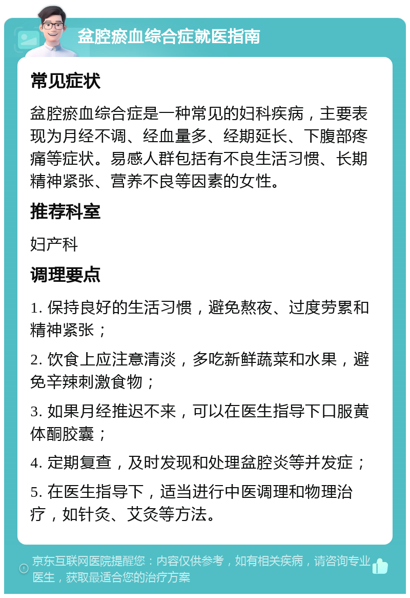 盆腔瘀血综合症就医指南 常见症状 盆腔瘀血综合症是一种常见的妇科疾病，主要表现为月经不调、经血量多、经期延长、下腹部疼痛等症状。易感人群包括有不良生活习惯、长期精神紧张、营养不良等因素的女性。 推荐科室 妇产科 调理要点 1. 保持良好的生活习惯，避免熬夜、过度劳累和精神紧张； 2. 饮食上应注意清淡，多吃新鲜蔬菜和水果，避免辛辣刺激食物； 3. 如果月经推迟不来，可以在医生指导下口服黄体酮胶囊； 4. 定期复查，及时发现和处理盆腔炎等并发症； 5. 在医生指导下，适当进行中医调理和物理治疗，如针灸、艾灸等方法。