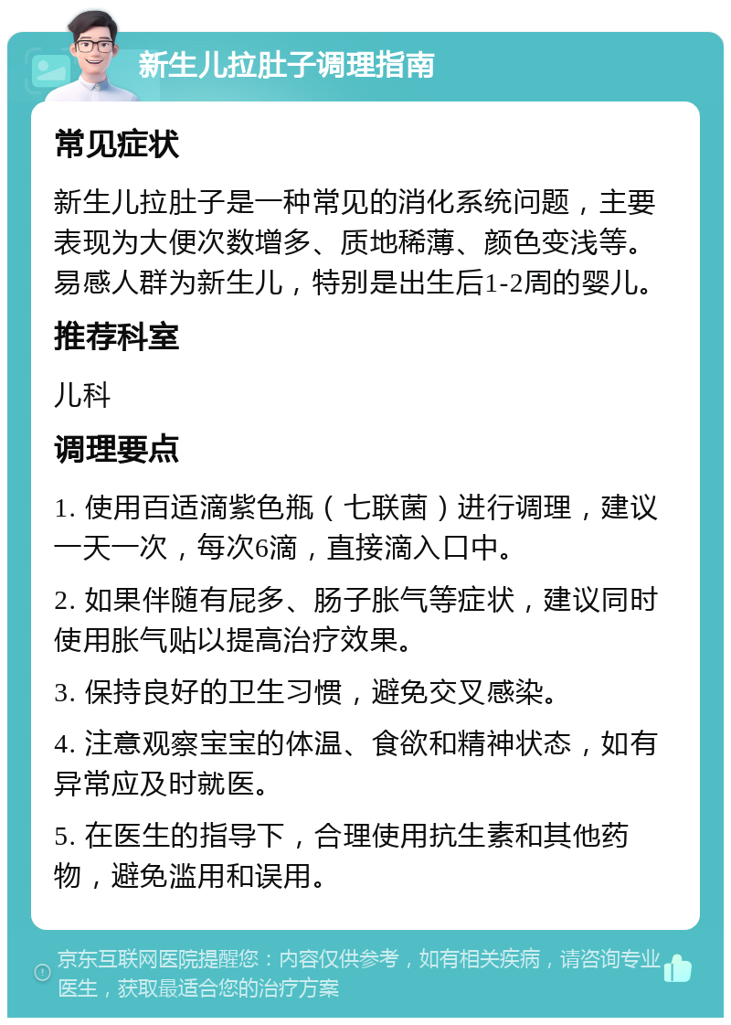 新生儿拉肚子调理指南 常见症状 新生儿拉肚子是一种常见的消化系统问题，主要表现为大便次数增多、质地稀薄、颜色变浅等。易感人群为新生儿，特别是出生后1-2周的婴儿。 推荐科室 儿科 调理要点 1. 使用百适滴紫色瓶（七联菌）进行调理，建议一天一次，每次6滴，直接滴入口中。 2. 如果伴随有屁多、肠子胀气等症状，建议同时使用胀气贴以提高治疗效果。 3. 保持良好的卫生习惯，避免交叉感染。 4. 注意观察宝宝的体温、食欲和精神状态，如有异常应及时就医。 5. 在医生的指导下，合理使用抗生素和其他药物，避免滥用和误用。