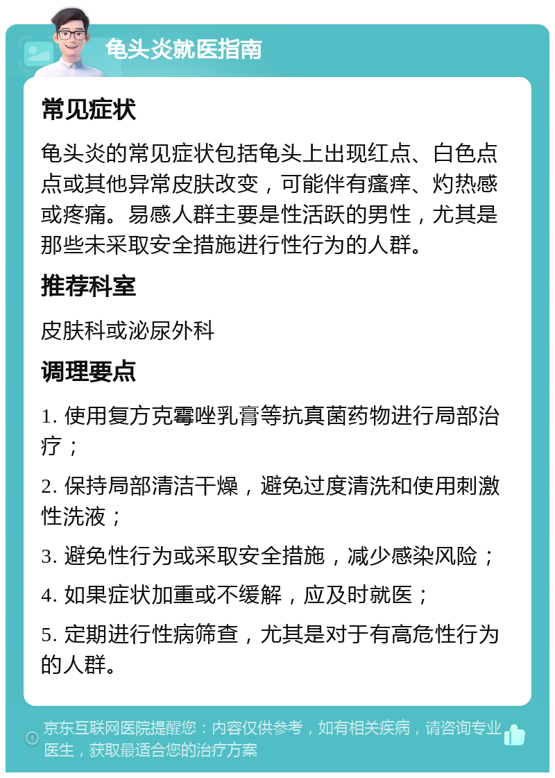 龟头炎就医指南 常见症状 龟头炎的常见症状包括龟头上出现红点、白色点点或其他异常皮肤改变，可能伴有瘙痒、灼热感或疼痛。易感人群主要是性活跃的男性，尤其是那些未采取安全措施进行性行为的人群。 推荐科室 皮肤科或泌尿外科 调理要点 1. 使用复方克霉唑乳膏等抗真菌药物进行局部治疗； 2. 保持局部清洁干燥，避免过度清洗和使用刺激性洗液； 3. 避免性行为或采取安全措施，减少感染风险； 4. 如果症状加重或不缓解，应及时就医； 5. 定期进行性病筛查，尤其是对于有高危性行为的人群。