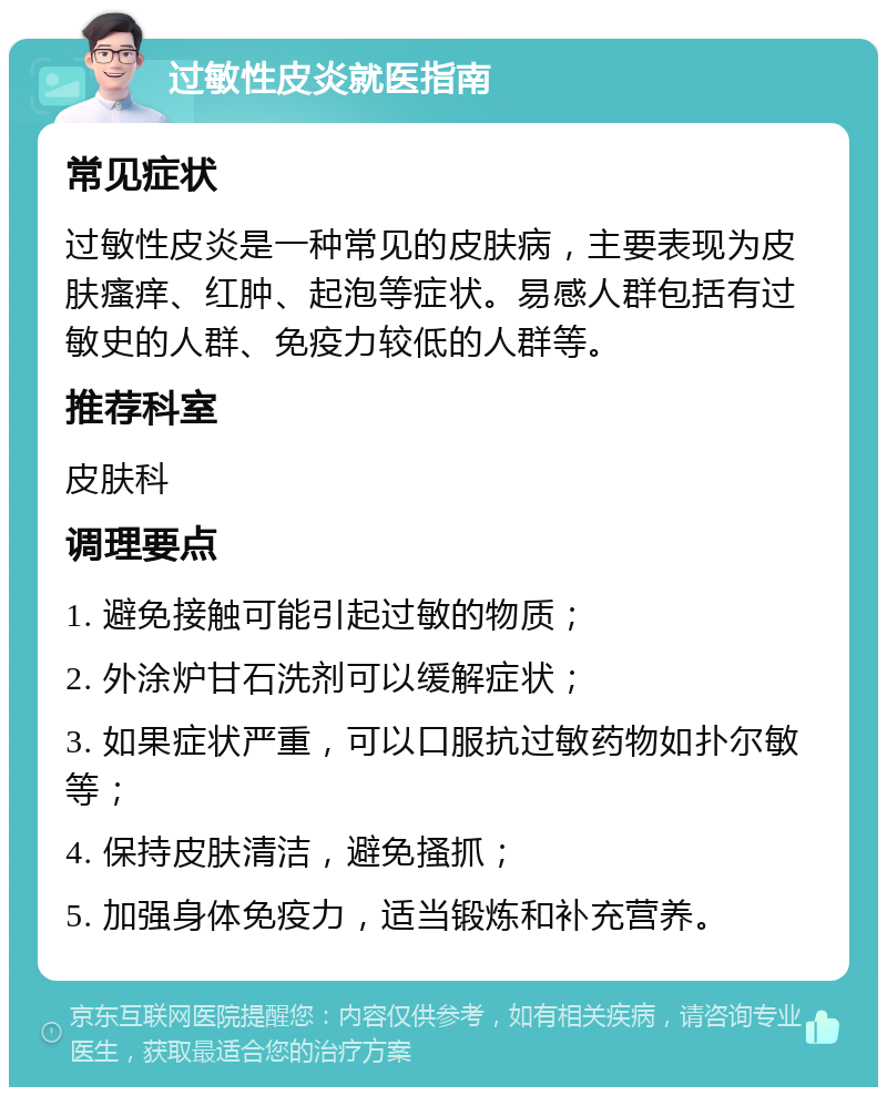 过敏性皮炎就医指南 常见症状 过敏性皮炎是一种常见的皮肤病，主要表现为皮肤瘙痒、红肿、起泡等症状。易感人群包括有过敏史的人群、免疫力较低的人群等。 推荐科室 皮肤科 调理要点 1. 避免接触可能引起过敏的物质； 2. 外涂炉甘石洗剂可以缓解症状； 3. 如果症状严重，可以口服抗过敏药物如扑尔敏等； 4. 保持皮肤清洁，避免搔抓； 5. 加强身体免疫力，适当锻炼和补充营养。