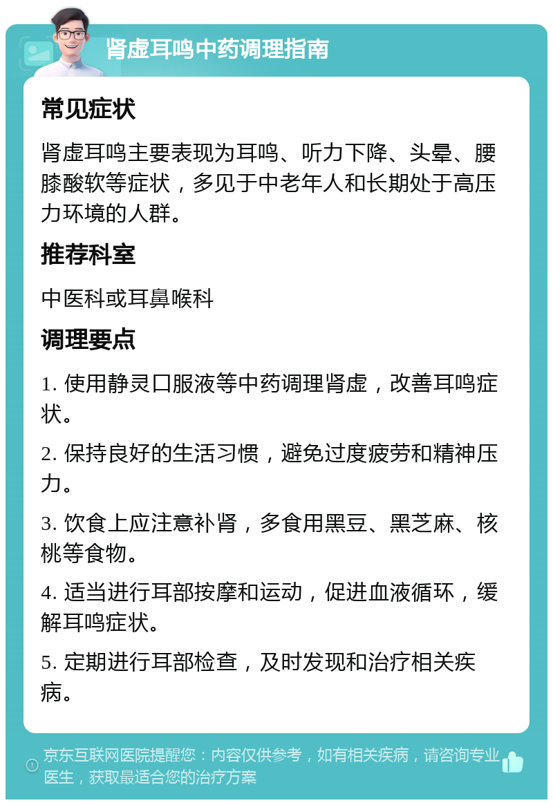 肾虚耳鸣中药调理指南 常见症状 肾虚耳鸣主要表现为耳鸣、听力下降、头晕、腰膝酸软等症状，多见于中老年人和长期处于高压力环境的人群。 推荐科室 中医科或耳鼻喉科 调理要点 1. 使用静灵口服液等中药调理肾虚，改善耳鸣症状。 2. 保持良好的生活习惯，避免过度疲劳和精神压力。 3. 饮食上应注意补肾，多食用黑豆、黑芝麻、核桃等食物。 4. 适当进行耳部按摩和运动，促进血液循环，缓解耳鸣症状。 5. 定期进行耳部检查，及时发现和治疗相关疾病。