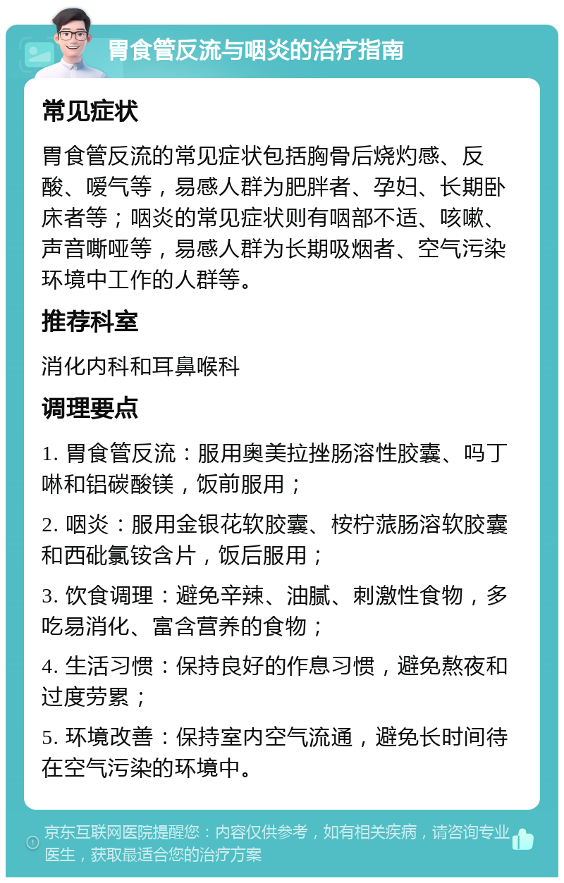 胃食管反流与咽炎的治疗指南 常见症状 胃食管反流的常见症状包括胸骨后烧灼感、反酸、嗳气等，易感人群为肥胖者、孕妇、长期卧床者等；咽炎的常见症状则有咽部不适、咳嗽、声音嘶哑等，易感人群为长期吸烟者、空气污染环境中工作的人群等。 推荐科室 消化内科和耳鼻喉科 调理要点 1. 胃食管反流：服用奥美拉挫肠溶性胶囊、吗丁啉和铝碳酸镁，饭前服用； 2. 咽炎：服用金银花软胶囊、桉柠蒎肠溶软胶囊和西砒氯铵含片，饭后服用； 3. 饮食调理：避免辛辣、油腻、刺激性食物，多吃易消化、富含营养的食物； 4. 生活习惯：保持良好的作息习惯，避免熬夜和过度劳累； 5. 环境改善：保持室内空气流通，避免长时间待在空气污染的环境中。