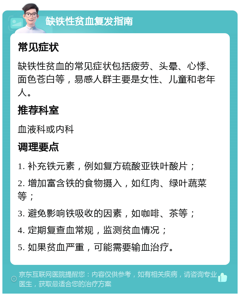 缺铁性贫血复发指南 常见症状 缺铁性贫血的常见症状包括疲劳、头晕、心悸、面色苍白等，易感人群主要是女性、儿童和老年人。 推荐科室 血液科或内科 调理要点 1. 补充铁元素，例如复方硫酸亚铁叶酸片； 2. 增加富含铁的食物摄入，如红肉、绿叶蔬菜等； 3. 避免影响铁吸收的因素，如咖啡、茶等； 4. 定期复查血常规，监测贫血情况； 5. 如果贫血严重，可能需要输血治疗。