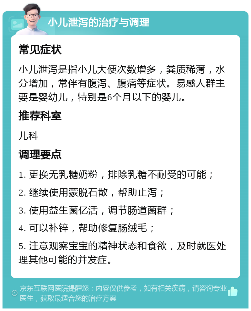 小儿泄泻的治疗与调理 常见症状 小儿泄泻是指小儿大便次数增多，粪质稀薄，水分增加，常伴有腹泻、腹痛等症状。易感人群主要是婴幼儿，特别是6个月以下的婴儿。 推荐科室 儿科 调理要点 1. 更换无乳糖奶粉，排除乳糖不耐受的可能； 2. 继续使用蒙脱石散，帮助止泻； 3. 使用益生菌亿活，调节肠道菌群； 4. 可以补锌，帮助修复肠绒毛； 5. 注意观察宝宝的精神状态和食欲，及时就医处理其他可能的并发症。