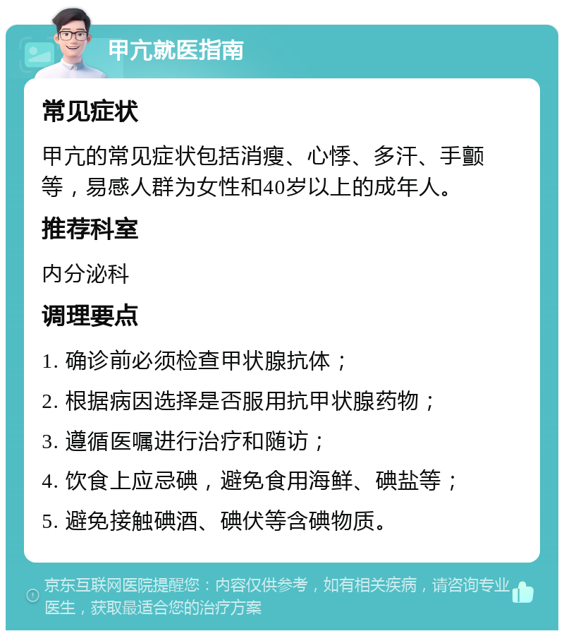 甲亢就医指南 常见症状 甲亢的常见症状包括消瘦、心悸、多汗、手颤等，易感人群为女性和40岁以上的成年人。 推荐科室 内分泌科 调理要点 1. 确诊前必须检查甲状腺抗体； 2. 根据病因选择是否服用抗甲状腺药物； 3. 遵循医嘱进行治疗和随访； 4. 饮食上应忌碘，避免食用海鲜、碘盐等； 5. 避免接触碘酒、碘伏等含碘物质。