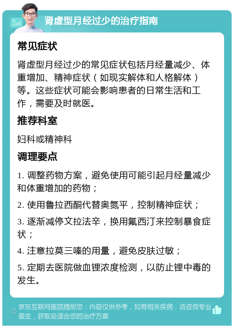 肾虚型月经过少的治疗指南 常见症状 肾虚型月经过少的常见症状包括月经量减少、体重增加、精神症状（如现实解体和人格解体）等。这些症状可能会影响患者的日常生活和工作，需要及时就医。 推荐科室 妇科或精神科 调理要点 1. 调整药物方案，避免使用可能引起月经量减少和体重增加的药物； 2. 使用鲁拉西酮代替奥氮平，控制精神症状； 3. 逐渐减停文拉法辛，换用氟西汀来控制暴食症状； 4. 注意拉莫三嗪的用量，避免皮肤过敏； 5. 定期去医院做血锂浓度检测，以防止锂中毒的发生。