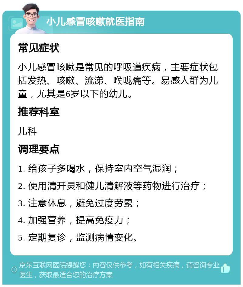 小儿感冒咳嗽就医指南 常见症状 小儿感冒咳嗽是常见的呼吸道疾病，主要症状包括发热、咳嗽、流涕、喉咙痛等。易感人群为儿童，尤其是6岁以下的幼儿。 推荐科室 儿科 调理要点 1. 给孩子多喝水，保持室内空气湿润； 2. 使用清开灵和健儿清解液等药物进行治疗； 3. 注意休息，避免过度劳累； 4. 加强营养，提高免疫力； 5. 定期复诊，监测病情变化。