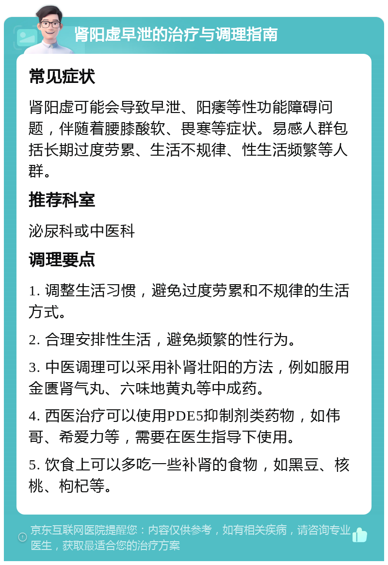 肾阳虚早泄的治疗与调理指南 常见症状 肾阳虚可能会导致早泄、阳痿等性功能障碍问题，伴随着腰膝酸软、畏寒等症状。易感人群包括长期过度劳累、生活不规律、性生活频繁等人群。 推荐科室 泌尿科或中医科 调理要点 1. 调整生活习惯，避免过度劳累和不规律的生活方式。 2. 合理安排性生活，避免频繁的性行为。 3. 中医调理可以采用补肾壮阳的方法，例如服用金匮肾气丸、六味地黄丸等中成药。 4. 西医治疗可以使用PDE5抑制剂类药物，如伟哥、希爱力等，需要在医生指导下使用。 5. 饮食上可以多吃一些补肾的食物，如黑豆、核桃、枸杞等。