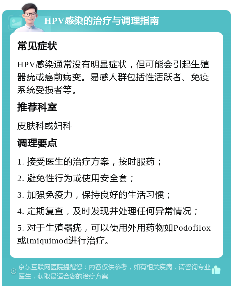 HPV感染的治疗与调理指南 常见症状 HPV感染通常没有明显症状，但可能会引起生殖器疣或癌前病变。易感人群包括性活跃者、免疫系统受损者等。 推荐科室 皮肤科或妇科 调理要点 1. 接受医生的治疗方案，按时服药； 2. 避免性行为或使用安全套； 3. 加强免疫力，保持良好的生活习惯； 4. 定期复查，及时发现并处理任何异常情况； 5. 对于生殖器疣，可以使用外用药物如Podofilox或Imiquimod进行治疗。