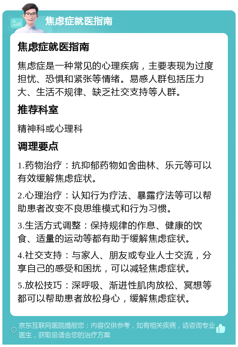 焦虑症就医指南 焦虑症就医指南 焦虑症是一种常见的心理疾病，主要表现为过度担忧、恐惧和紧张等情绪。易感人群包括压力大、生活不规律、缺乏社交支持等人群。 推荐科室 精神科或心理科 调理要点 1.药物治疗：抗抑郁药物如舍曲林、乐元等可以有效缓解焦虑症状。 2.心理治疗：认知行为疗法、暴露疗法等可以帮助患者改变不良思维模式和行为习惯。 3.生活方式调整：保持规律的作息、健康的饮食、适量的运动等都有助于缓解焦虑症状。 4.社交支持：与家人、朋友或专业人士交流，分享自己的感受和困扰，可以减轻焦虑症状。 5.放松技巧：深呼吸、渐进性肌肉放松、冥想等都可以帮助患者放松身心，缓解焦虑症状。