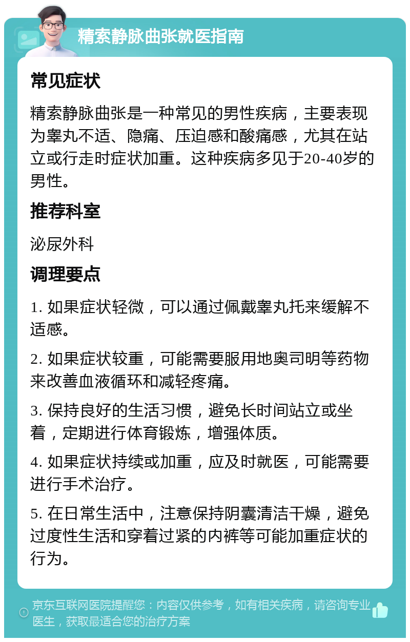 精索静脉曲张就医指南 常见症状 精索静脉曲张是一种常见的男性疾病，主要表现为睾丸不适、隐痛、压迫感和酸痛感，尤其在站立或行走时症状加重。这种疾病多见于20-40岁的男性。 推荐科室 泌尿外科 调理要点 1. 如果症状轻微，可以通过佩戴睾丸托来缓解不适感。 2. 如果症状较重，可能需要服用地奥司明等药物来改善血液循环和减轻疼痛。 3. 保持良好的生活习惯，避免长时间站立或坐着，定期进行体育锻炼，增强体质。 4. 如果症状持续或加重，应及时就医，可能需要进行手术治疗。 5. 在日常生活中，注意保持阴囊清洁干燥，避免过度性生活和穿着过紧的内裤等可能加重症状的行为。