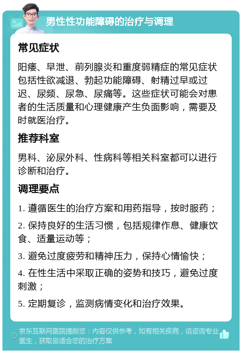 男性性功能障碍的治疗与调理 常见症状 阳痿、早泄、前列腺炎和重度弱精症的常见症状包括性欲减退、勃起功能障碍、射精过早或过迟、尿频、尿急、尿痛等。这些症状可能会对患者的生活质量和心理健康产生负面影响，需要及时就医治疗。 推荐科室 男科、泌尿外科、性病科等相关科室都可以进行诊断和治疗。 调理要点 1. 遵循医生的治疗方案和用药指导，按时服药； 2. 保持良好的生活习惯，包括规律作息、健康饮食、适量运动等； 3. 避免过度疲劳和精神压力，保持心情愉快； 4. 在性生活中采取正确的姿势和技巧，避免过度刺激； 5. 定期复诊，监测病情变化和治疗效果。