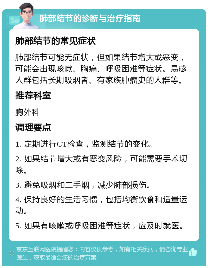 肺部结节的诊断与治疗指南 肺部结节的常见症状 肺部结节可能无症状，但如果结节增大或恶变，可能会出现咳嗽、胸痛、呼吸困难等症状。易感人群包括长期吸烟者、有家族肿瘤史的人群等。 推荐科室 胸外科 调理要点 1. 定期进行CT检查，监测结节的变化。 2. 如果结节增大或有恶变风险，可能需要手术切除。 3. 避免吸烟和二手烟，减少肺部损伤。 4. 保持良好的生活习惯，包括均衡饮食和适量运动。 5. 如果有咳嗽或呼吸困难等症状，应及时就医。