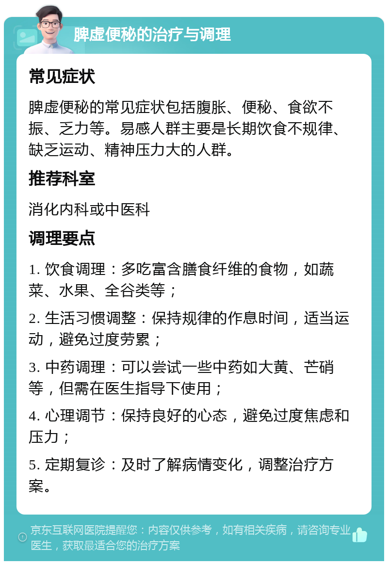 脾虚便秘的治疗与调理 常见症状 脾虚便秘的常见症状包括腹胀、便秘、食欲不振、乏力等。易感人群主要是长期饮食不规律、缺乏运动、精神压力大的人群。 推荐科室 消化内科或中医科 调理要点 1. 饮食调理：多吃富含膳食纤维的食物，如蔬菜、水果、全谷类等； 2. 生活习惯调整：保持规律的作息时间，适当运动，避免过度劳累； 3. 中药调理：可以尝试一些中药如大黄、芒硝等，但需在医生指导下使用； 4. 心理调节：保持良好的心态，避免过度焦虑和压力； 5. 定期复诊：及时了解病情变化，调整治疗方案。