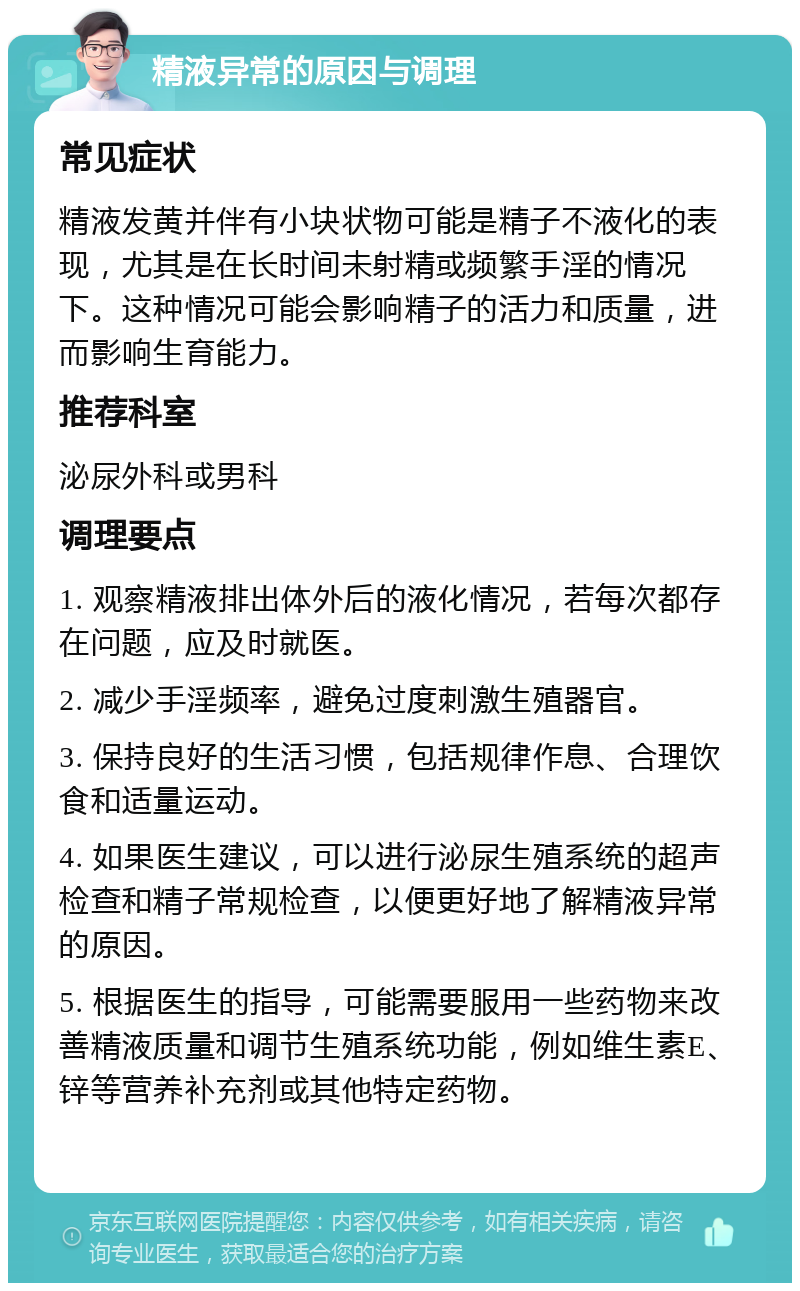 精液异常的原因与调理 常见症状 精液发黄并伴有小块状物可能是精子不液化的表现，尤其是在长时间未射精或频繁手淫的情况下。这种情况可能会影响精子的活力和质量，进而影响生育能力。 推荐科室 泌尿外科或男科 调理要点 1. 观察精液排出体外后的液化情况，若每次都存在问题，应及时就医。 2. 减少手淫频率，避免过度刺激生殖器官。 3. 保持良好的生活习惯，包括规律作息、合理饮食和适量运动。 4. 如果医生建议，可以进行泌尿生殖系统的超声检查和精子常规检查，以便更好地了解精液异常的原因。 5. 根据医生的指导，可能需要服用一些药物来改善精液质量和调节生殖系统功能，例如维生素E、锌等营养补充剂或其他特定药物。