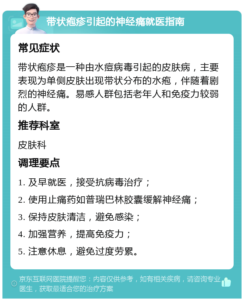 带状疱疹引起的神经痛就医指南 常见症状 带状疱疹是一种由水痘病毒引起的皮肤病，主要表现为单侧皮肤出现带状分布的水疱，伴随着剧烈的神经痛。易感人群包括老年人和免疫力较弱的人群。 推荐科室 皮肤科 调理要点 1. 及早就医，接受抗病毒治疗； 2. 使用止痛药如普瑞巴林胶囊缓解神经痛； 3. 保持皮肤清洁，避免感染； 4. 加强营养，提高免疫力； 5. 注意休息，避免过度劳累。